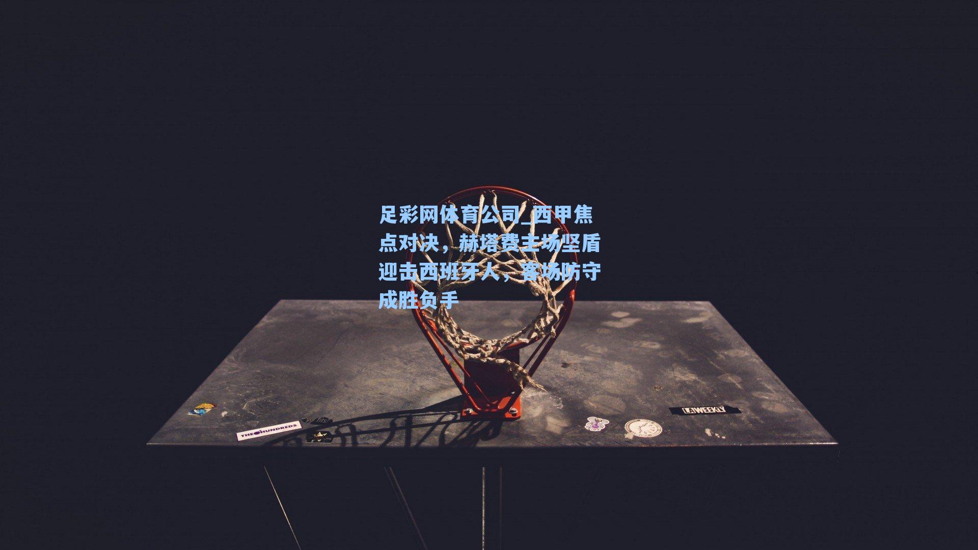 足彩网体育公司_西甲焦点对决，赫塔费主场坚盾迎击西班牙人，客场防守成胜负手