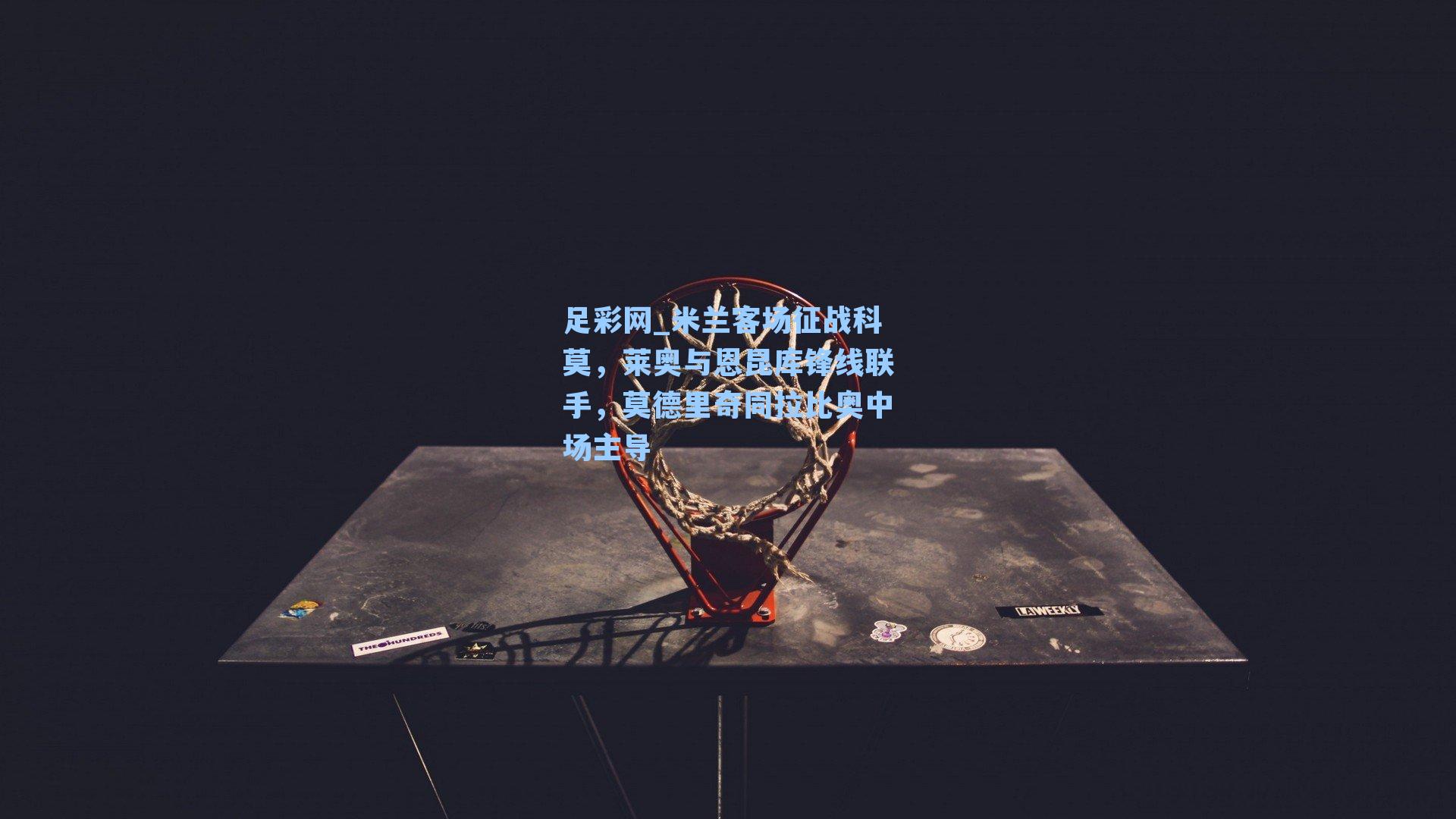 足彩网_米兰客场征战科莫，莱奥与恩昆库锋线联手，莫德里奇同拉比奥中场主导