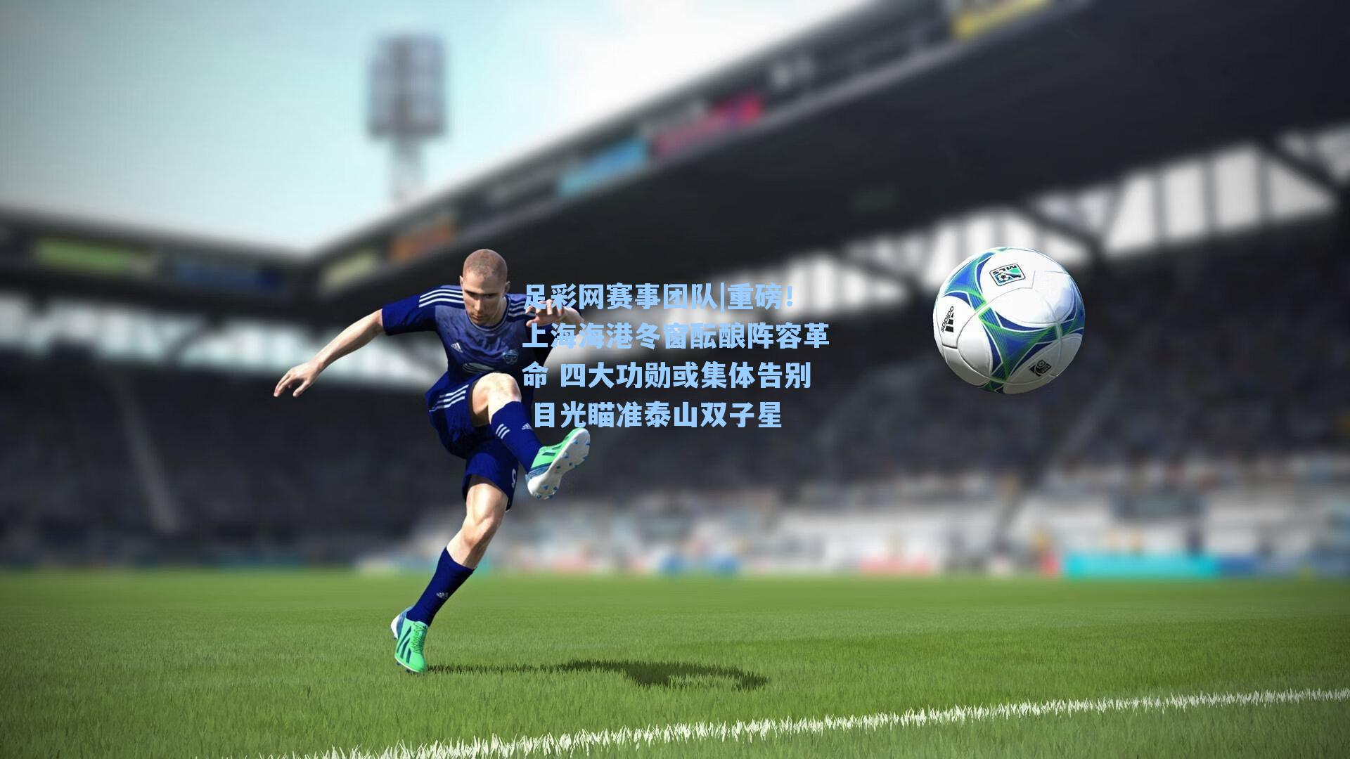 重磅！上海海港冬窗酝酿阵容革命 四大功勋或集体告别 目光瞄准泰山双子星