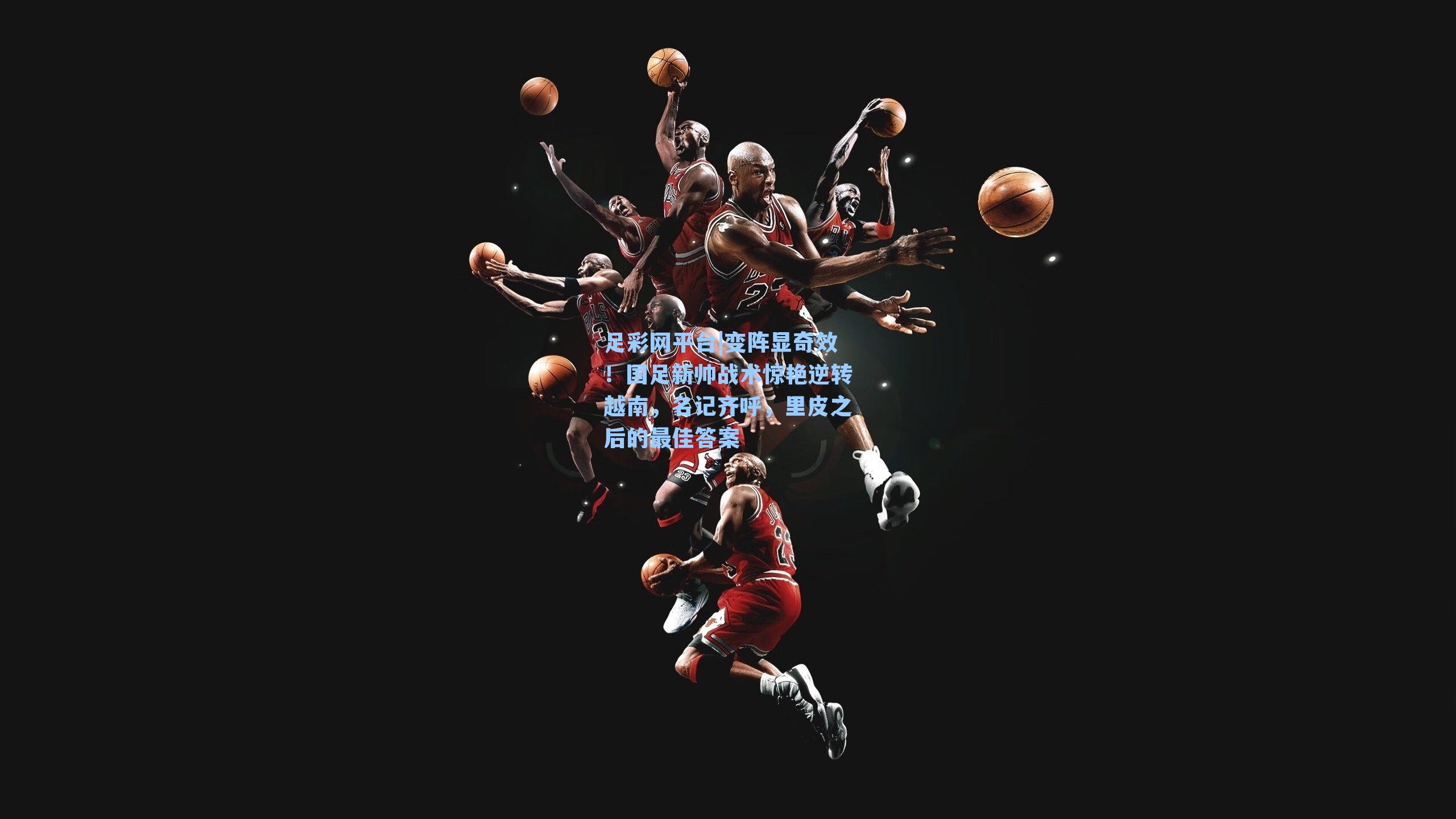 足彩网平台|变阵显奇效！国足新帅战术惊艳逆转越南，名记齐呼，里皮之后的最佳答案